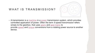 W H AT I S T R A N S M I S S I O N ?
• A transmission is a machine in a power transmission system, which provides
controlled application of power. Often the term 5-speed transmission refers
simply to the gearbox, that uses gears and gear trains to
provide speed and torque conversions from a rotating power source to another
device.
 
