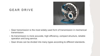 G E A R D R I V E
• Gear transmission is the most widely used form of transmission in mechanical
transmission.
• Its transmission is more accurate, high efficiency, compact structure, reliable
operation and long service.
• Gear drives can be divided into many types according to different standards.
 