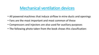 Mechanical ventilation devices
• All powered machines that induce airflow in mine ducts and openings
• Fans are the most important and most common of these
• Compressors and injectors are also used for auxiliary purposes
• The following photo taken from the book shows this classification:
 