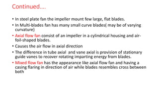 Continued….
• In steel plate fan the impeller mount few large, flat blades.
• In Multi-blades fan has many small curve blades( may be of varying
curvature)
• Axial flow fan consist of an impeller in a cylindrical housing and air-
foil-shaped blades.
• Causes the air flow in axial direction
• The difference in tube axial and vane axial is provision of stationary
guide vanes to recover rotating imparting energy from blades.
• Mixed flow fan has the appearance like axial flow fan and having a
casing flaring in direction of air while blades resembles cross between
both
 