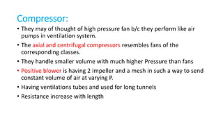 Compressor:
• They may of thought of high pressure fan b/c they perform like air
pumps in ventilation system.
• The axial and centrifugal compressors resembles fans of the
corresponding classes.
• They handle smaller volume with much higher Pressure than fans
• Positive blower is having 2 impeller and a mesh in such a way to send
constant volume of air at varying P.
• Having ventilations tubes and used for long tunnels
• Resistance increase with length
 