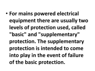 • For mains powered electrical
equipment there are usually two
levels of protection used, called
"basic" and "supplementary"
protection. The supplementary
protection is intended to come
into play in the event of failure
of the basic protection.
 
