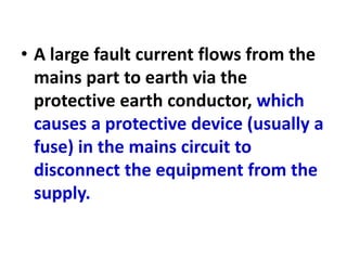 • A large fault current flows from the
mains part to earth via the
protective earth conductor, which
causes a protective device (usually a
fuse) in the mains circuit to
disconnect the equipment from the
supply.
 