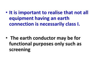 • It is important to realise that not all
equipment having an earth
connection is necessarily class I.
• The earth conductor may be for
functional purposes only such as
screening
 