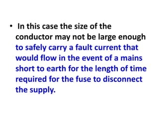 • In this case the size of the
conductor may not be large enough
to safely carry a fault current that
would flow in the event of a mains
short to earth for the length of time
required for the fuse to disconnect
the supply.
 