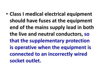 • Class I medical electrical equipment
should have fuses at the equipment
end of the mains supply lead in both
the live and neutral conductors, so
that the supplementary protection
is operative when the equipment is
connected to an incorrectly wired
socket outlet.
 