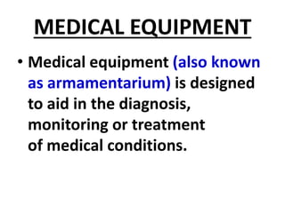 MEDICAL EQUIPMENT
• Medical equipment (also known
as armamentarium) is designed
to aid in the diagnosis,
monitoring or treatment
of medical conditions.
 