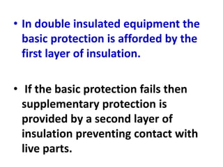 • In double insulated equipment the
basic protection is afforded by the
first layer of insulation.
• If the basic protection fails then
supplementary protection is
provided by a second layer of
insulation preventing contact with
live parts.
 