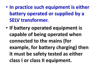 • In practice such equipment is either
battery operated or supplied by a
SELV transformer.
• If battery operated equipment is
capable of being operated when
connected to the mains (for
example, for battery charging) then
it must be safety tested as either
class I or class II equipment.
 