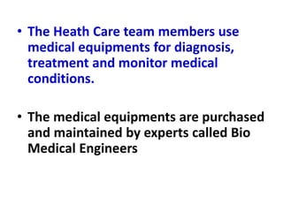 • The Heath Care team members use
medical equipments for diagnosis,
treatment and monitor medical
conditions.
• The medical equipments are purchased
and maintained by experts called Bio
Medical Engineers
 