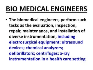 BIO MEDICAL ENGINEERS
• The biomedical engineers, perform such
tasks as the evaluation, inspection,
repair, maintenance, and installation of
diverse instrumentation, including
electrosurgical equipment; ultrasound
devices; chemical analyzers;
defibrillators; centrifuges; x-ray
instrumentation in a health care setting
 