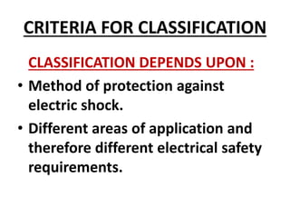 CRITERIA FOR CLASSIFICATION
CLASSIFICATION DEPENDS UPON :
• Method of protection against
electric shock.
• Different areas of application and
therefore different electrical safety
requirements.
 