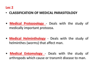 Lec 2
• CLASSIFICATION OF MEDICAL PARASITOLOGY
• Medical Protozoology - Deals with the study of
medically important protozoa.
• Medical Helminthology - Deals with the study of
helminthes (worms) that affect man.
• Medical Entomology - Deals with the study of
arthropods which cause or transmit disease to man.
 