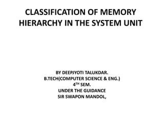 CLASSIFICATION OF MEMORY
HIERARCHY IN THE SYSTEM UNIT
BY DEEPJYOTI TALUKDAR.
B.TECH(COMPUTER SCIENCE & ENG.)
4TH SEM.
UNDER THE GUIDANCE
SIR SWAPON MANDOL,
 