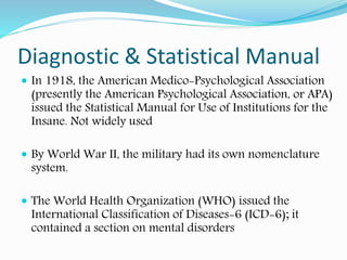Diagnostic & Statistical Manual
 In 1918, the American Medico-Psychological Association
(presently the American Psychological Association, or APA)
issued the Statistical Manual for Use of Institutions for the
Insane. Not widely used
 By World War II, the military had its own nomenclature
system.
 The World Health Organization (WHO) issued the
International Classification of Diseases-6 (ICD-6); it
contained a section on mental disorders
 
