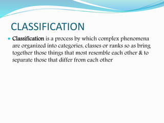 CLASSIFICATION
 Classification is a process by which complex phenomena
are organized into categories, classes or ranks so as bring
together those things that most resemble each other & to
separate those that differ from each other
 