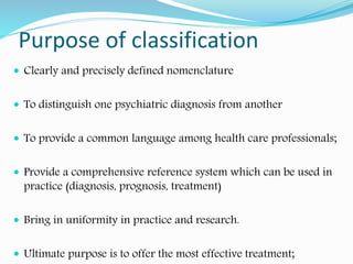 Purpose of classification
 Clearly and precisely defined nomenclature
 To distinguish one psychiatric diagnosis from another
 To provide a common language among health care professionals;
 Provide a comprehensive reference system which can be used in
practice (diagnosis, prognosis, treatment)
 Bring in uniformity in practice and research.
 Ultimate purpose is to offer the most effective treatment;
 