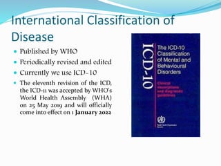 International Classification of
Disease
 Published by WHO
 Periodically revised and edited
 Currently we use ICD-10
 The eleventh revision of the ICD,
the ICD-11 was accepted by WHO's
World Health Assembly (WHA)
on 25 May 2019 and will officially
come into effect on 1 January 2022
 