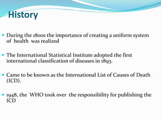 History
 During the 1800s the importance of creating a uniform system
of health was realized
 The International Statistical Institute adopted the first
international classification of diseases in 1893.
 Came to be known as the International List of Causes of Death
(ICD).
 1948, the WHO took over the responsibility for publishing the
ICD
 