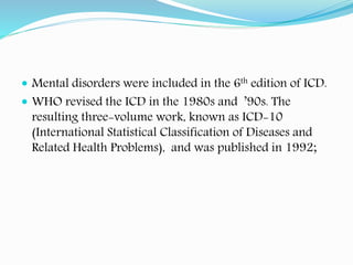  Mental disorders were included in the 6th edition of ICD.
 WHO revised the ICD in the 1980s and ’90s. The
resulting three-volume work, known as ICD-10
(International Statistical Classification of Diseases and
Related Health Problems), and was published in 1992;
 