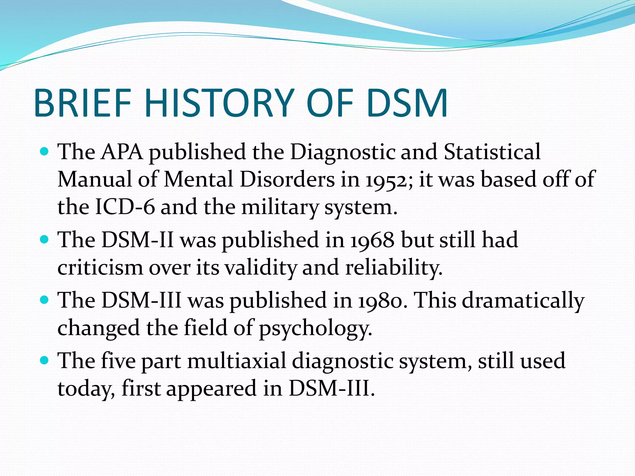 BRIEF HISTORY OF DSM
 The APA published the Diagnostic and Statistical
Manual of Mental Disorders in 1952; it was based off of
the ICD-6 and the military system.
 The DSM-II was published in 1968 but still had
criticism over its validity and reliability.
 The DSM-III was published in 1980. This dramatically
changed the field of psychology.
 The five part multiaxial diagnostic system, still used
today, first appeared in DSM-III.
 