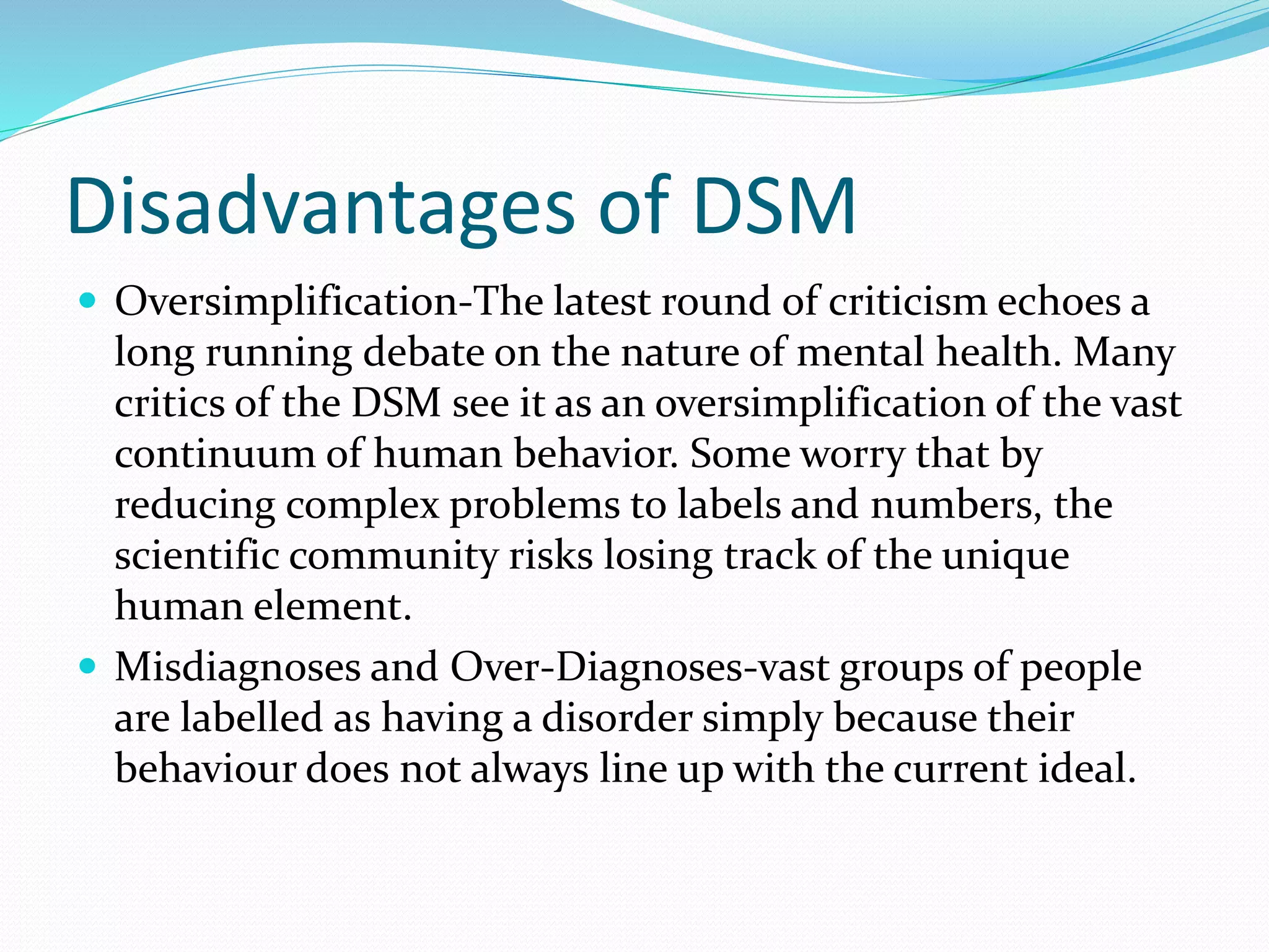 Disadvantages of DSM
 Oversimplification-The latest round of criticism echoes a
long running debate on the nature of mental health. Many
critics of the DSM see it as an oversimplification of the vast
continuum of human behavior. Some worry that by
reducing complex problems to labels and numbers, the
scientific community risks losing track of the unique
human element.
 Misdiagnoses and Over-Diagnoses-vast groups of people
are labelled as having a disorder simply because their
behaviour does not always line up with the current ideal.
 