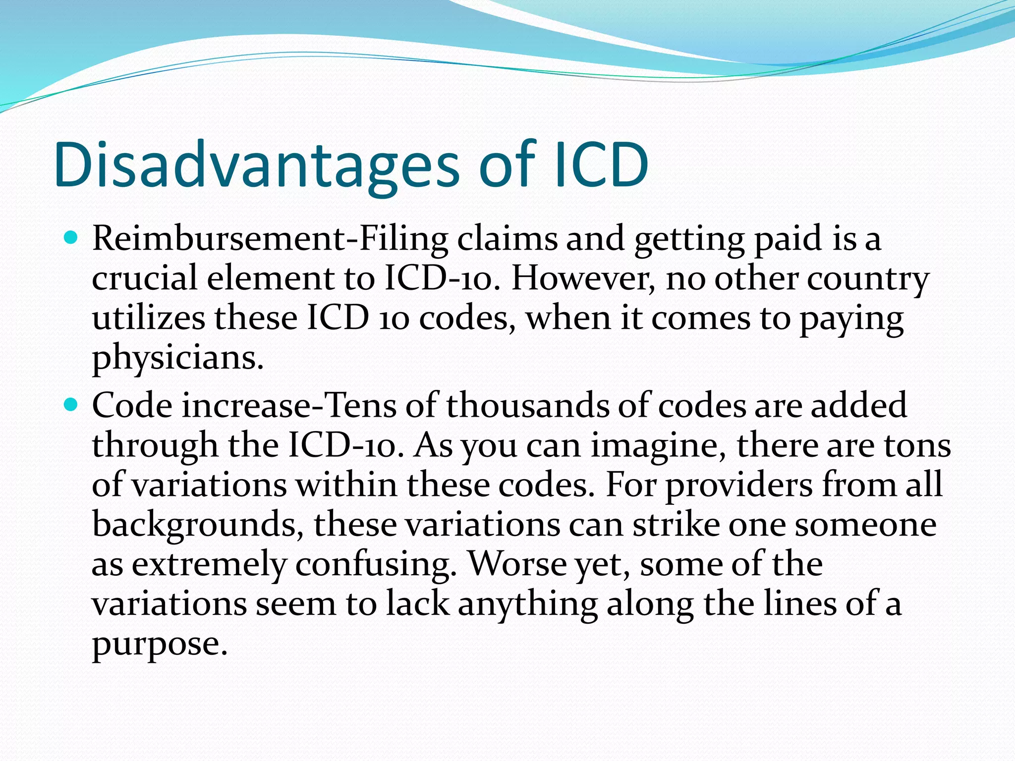 Disadvantages of ICD
 Reimbursement-Filing claims and getting paid is a
crucial element to ICD-10. However, no other country
utilizes these ICD 10 codes, when it comes to paying
physicians.
 Code increase-Tens of thousands of codes are added
through the ICD-10. As you can imagine, there are tons
of variations within these codes. For providers from all
backgrounds, these variations can strike one someone
as extremely confusing. Worse yet, some of the
variations seem to lack anything along the lines of a
purpose.
 