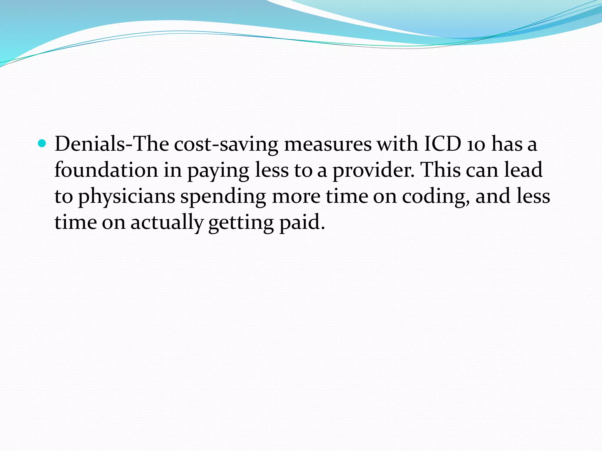  Denials-The cost-saving measures with ICD 10 has a
foundation in paying less to a provider. This can lead
to physicians spending more time on coding, and less
time on actually getting paid.
 