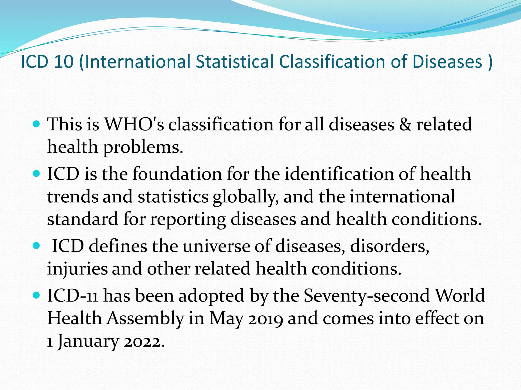 ICD 10 (International Statistical Classification of Diseases )
 This is WHO's classification for all diseases & related
health problems.
 ICD is the foundation for the identification of health
trends and statistics globally, and the international
standard for reporting diseases and health conditions.
 ICD defines the universe of diseases, disorders,
injuries and other related health conditions.
 ICD-11 has been adopted by the Seventy-second World
Health Assembly in May 2019 and comes into effect on
1 January 2022.
 