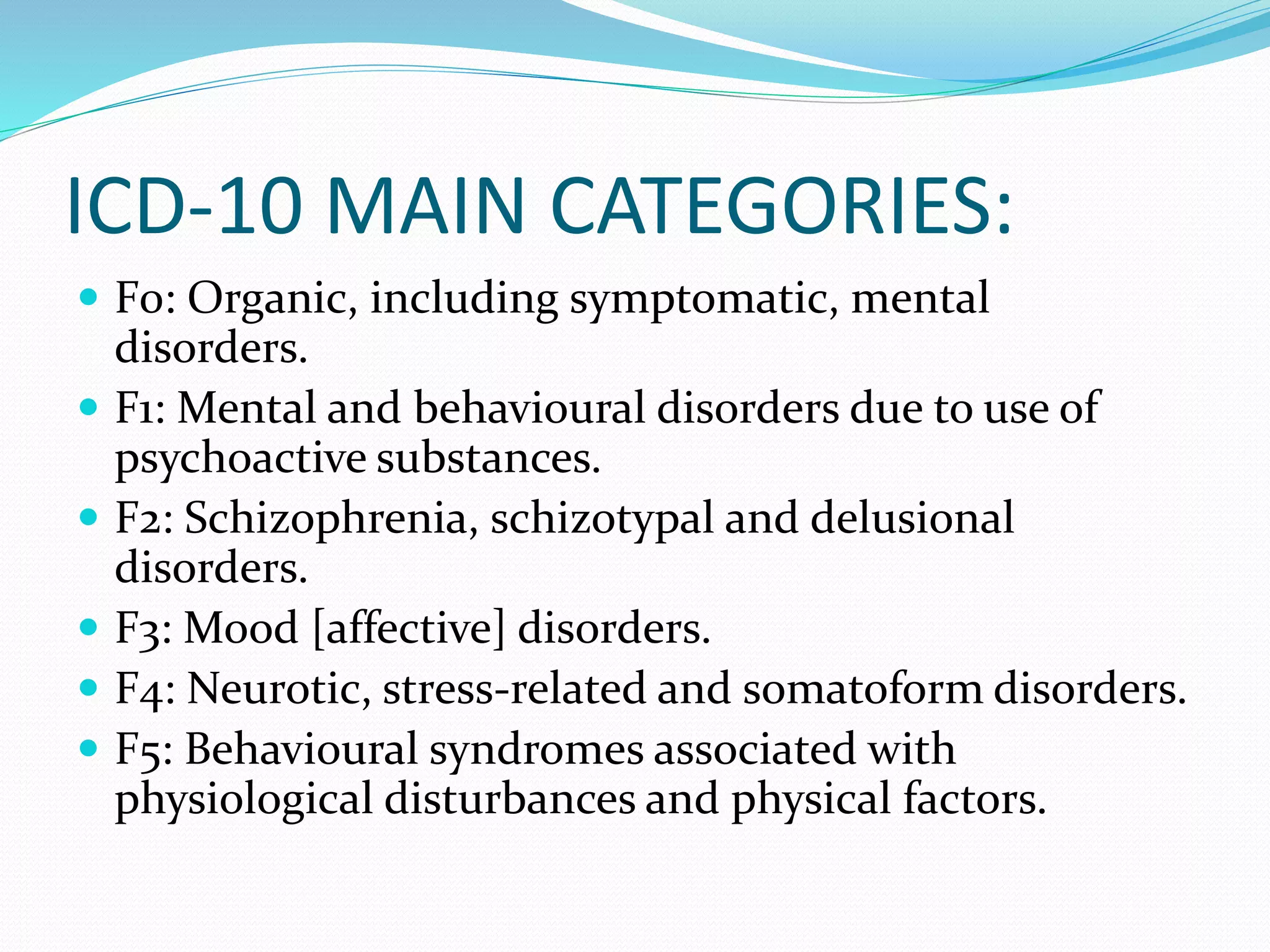 ICD-10 MAIN CATEGORIES:
 F0: Organic, including symptomatic, mental
disorders.
 F1: Mental and behavioural disorders due to use of
psychoactive substances.
 F2: Schizophrenia, schizotypal and delusional
disorders.
 F3: Mood [affective] disorders.
 F4: Neurotic, stress-related and somatoform disorders.
 F5: Behavioural syndromes associated with
physiological disturbances and physical factors.
 