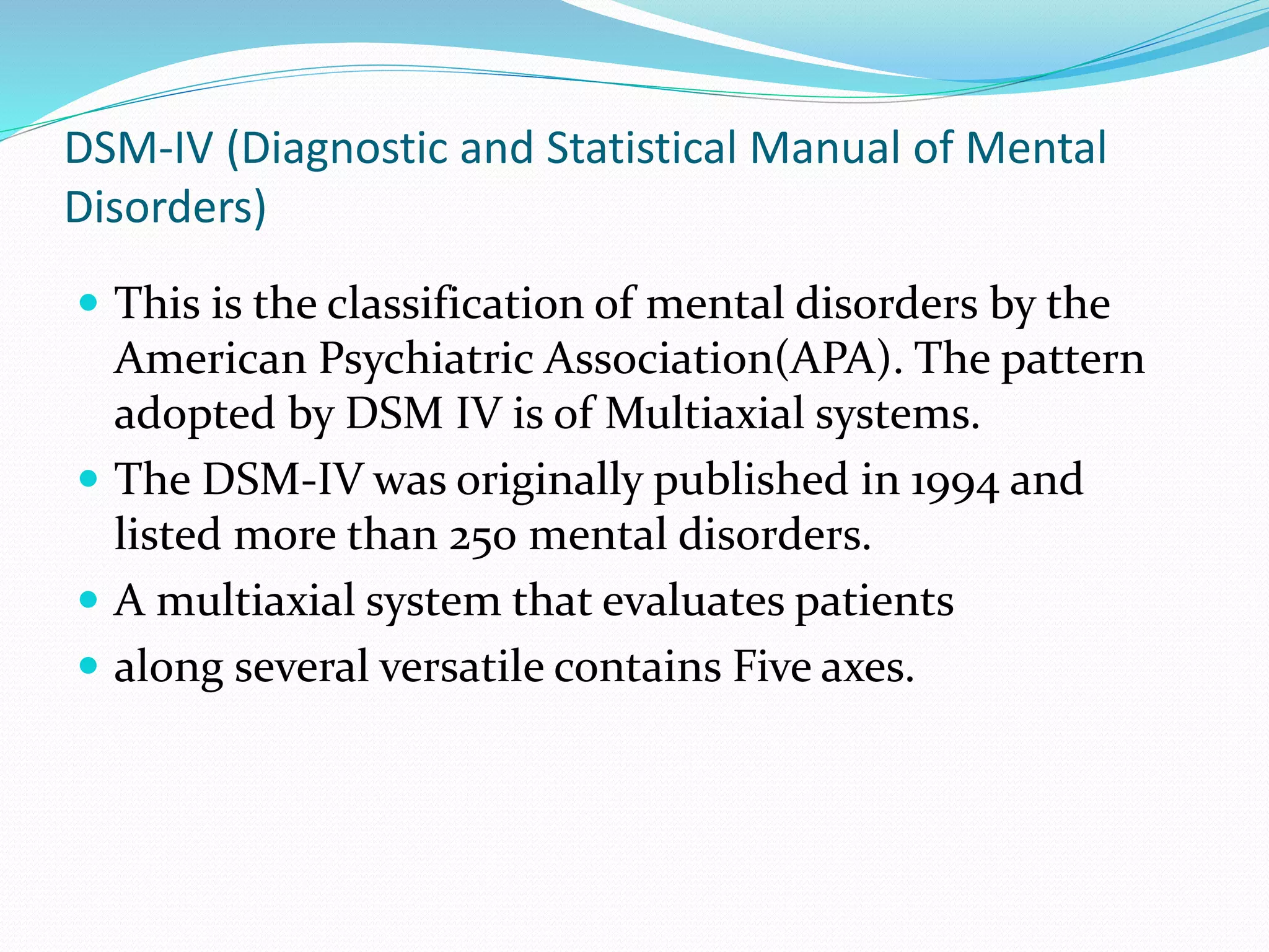 DSM-IV (Diagnostic and Statistical Manual of Mental
Disorders)
 This is the classification of mental disorders by the
American Psychiatric Association(APA). The pattern
adopted by DSM IV is of Multiaxial systems.
 The DSM-IV was originally published in 1994 and
listed more than 250 mental disorders.
 A multiaxial system that evaluates patients
 along several versatile contains Five axes.
 