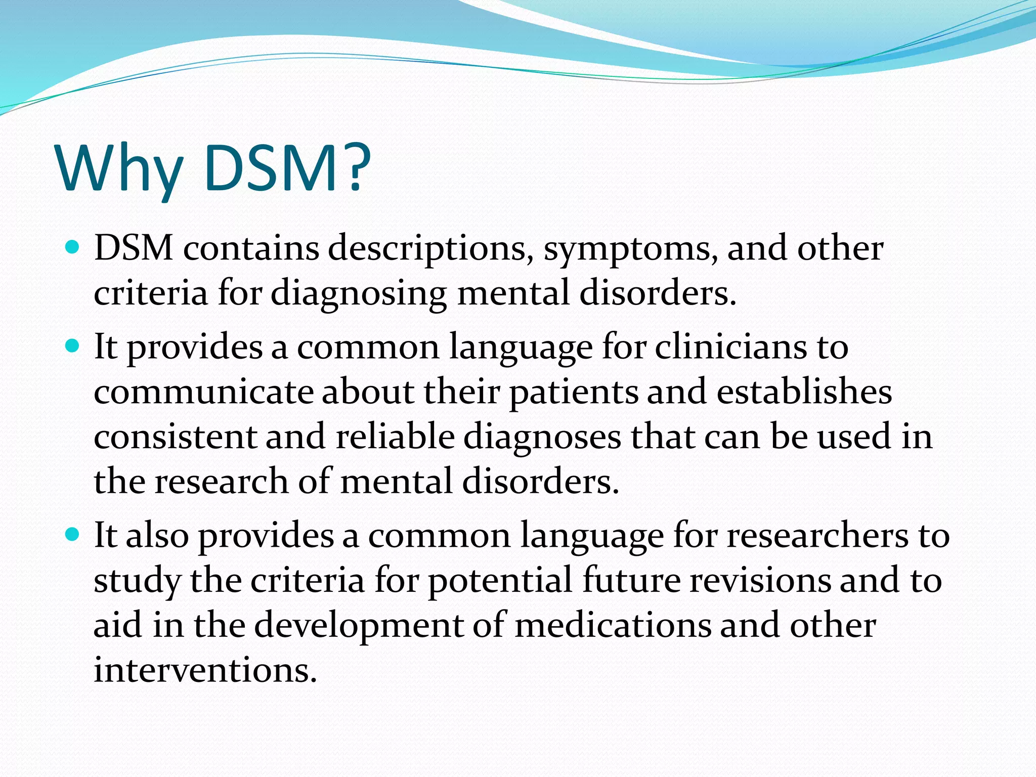 Why DSM?
 DSM contains descriptions, symptoms, and other
criteria for diagnosing mental disorders.
 It provides a common language for clinicians to
communicate about their patients and establishes
consistent and reliable diagnoses that can be used in
the research of mental disorders.
 It also provides a common language for researchers to
study the criteria for potential future revisions and to
aid in the development of medications and other
interventions.
 