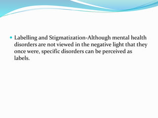  Labelling and Stigmatization-Although mental health
disorders are not viewed in the negative light that they
once were, specific disorders can be perceived as
labels.
 