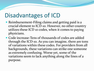 Disadvantages of ICD
 Reimbursement-Filing claims and getting paid is a
crucial element to ICD-10. However, no other country
utilizes these ICD 10 codes, when it comes to paying
physicians.
 Code increase-Tens of thousands of codes are added
through the ICD-10. As you can imagine, there are tons
of variations within these codes. For providers from all
backgrounds, these variations can strike one someone
as extremely confusing. Worse yet, some of the
variations seem to lack anything along the lines of a
purpose.
 