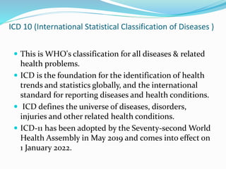 ICD 10 (International Statistical Classification of Diseases )
 This is WHO's classification for all diseases & related
health problems.
 ICD is the foundation for the identification of health
trends and statistics globally, and the international
standard for reporting diseases and health conditions.
 ICD defines the universe of diseases, disorders,
injuries and other related health conditions.
 ICD-11 has been adopted by the Seventy-second World
Health Assembly in May 2019 and comes into effect on
1 January 2022.
 