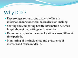 Why ICD ?
 Easy storage, retrieval and analysis of health
information for evidenced-based decision-making.
 Sharing and comparing health information between
hospitals, regions, settings and countries.
 Data comparisons in the same location across different
time periods.
 Monitoring of the incidences and prevalence of
diseases and causes of death.
 