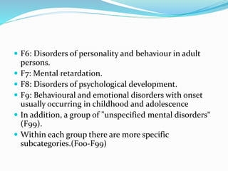  F6: Disorders of personality and behaviour in adult
persons.
 F7: Mental retardation.
 F8: Disorders of psychological development.
 F9: Behavioural and emotional disorders with onset
usually occurring in childhood and adolescence
 In addition, a group of "unspecified mental disorders“
(F99).
 Within each group there are more specific
subcategories.(F00-F99)
 