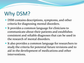 Why DSM?
 DSM contains descriptions, symptoms, and other
criteria for diagnosing mental disorders.
 It provides a common language for clinicians to
communicate about their patients and establishes
consistent and reliable diagnoses that can be used in
the research of mental disorders.
 It also provides a common language for researchers to
study the criteria for potential future revisions and to
aid in the development of medications and other
interventions.
 