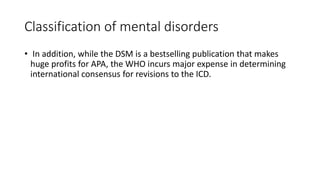 Classification of mental disorders
• In addition, while the DSM is a bestselling publication that makes
huge profits for APA, the WHO incurs major expense in determining
international consensus for revisions to the ICD.
 