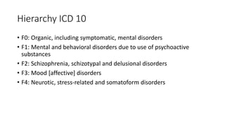 Hierarchy ICD 10
• F0: Organic, including symptomatic, mental disorders
• F1: Mental and behavioral disorders due to use of psychoactive
substances
• F2: Schizophrenia, schizotypal and delusional disorders
• F3: Mood [affective] disorders
• F4: Neurotic, stress-related and somatoform disorders
 
