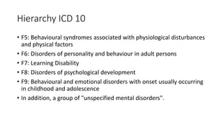 Hierarchy ICD 10
• F5: Behavioural syndromes associated with physiological disturbances
and physical factors
• F6: Disorders of personality and behaviour in adult persons
• F7: Learning Disability
• F8: Disorders of psychological development
• F9: Behavioural and emotional disorders with onset usually occurring
in childhood and adolescence
• In addition, a group of "unspecified mental disorders".
 