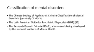 Classification of mental disorders
• The Chinese Society of Psychiatry's Chinese Classification of Mental
Disorders (currently CCMD-3)
• The Latin American Guide for Psychiatric Diagnosist (GLDP).[15]
• The Research Domain Criteria (RDoC), a framework being developed
by the National Institute of Mental Health
 