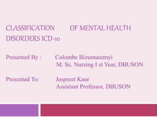 CLASSIFICATION OF MENTAL HEALTH
DISORDERS ICD-10
Presented By : Colombe Bizumuremyi
M. Sc. Nursing I st Year, DBUSON
Presented To: Jaspreet Kaur
Assistant Professor, DBUSON
 