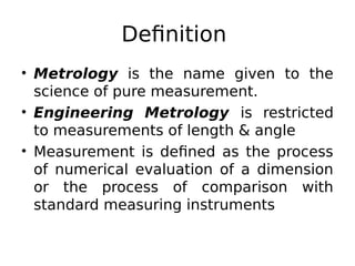 Definition
• Metrology is the name given to the
science of pure measurement.
• Engineering Metrology is restricted
to measurements of length & angle
• Measurement is defined as the process
of numerical evaluation of a dimension
or the process of comparison with
standard measuring instruments
 