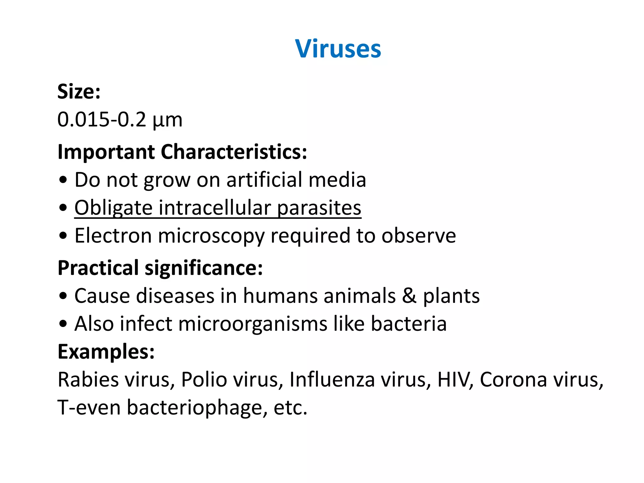 Viruses
Size:
0.015-0.2 μm
Important Characteristics:
• Do not grow on artificial media
• Obligate intracellular parasites
• Electron microscopy required to observe
Practical significance:
• Cause diseases in humans animals & plants
• Also infect microorganisms like bacteria
Examples:
Rabies virus, Polio virus, Influenza virus, HIV, Corona virus,
T-even bacteriophage, etc.
 