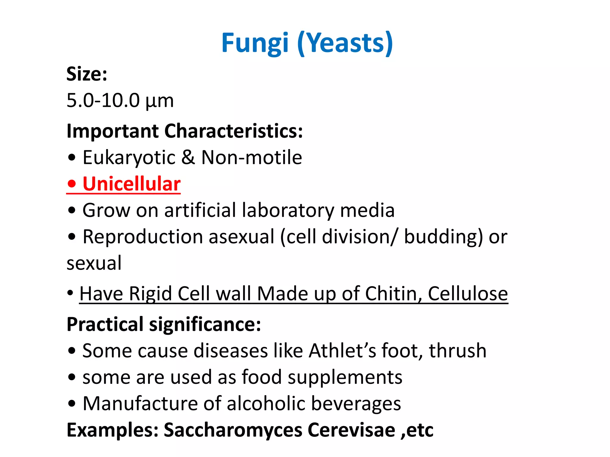 Fungi (Yeasts)
Size:
5.0-10.0 μm
Important Characteristics:
• Eukaryotic & Non-motile
• Unicellular
• Grow on artificial laboratory media
• Reproduction asexual (cell division/ budding) or
sexual
• Have Rigid Cell wall Made up of Chitin, Cellulose
Practical significance:
• Some cause diseases like Athlet’s foot, thrush
• some are used as food supplements
• Manufacture of alcoholic beverages
Examples: Saccharomyces Cerevisae ,etc
 