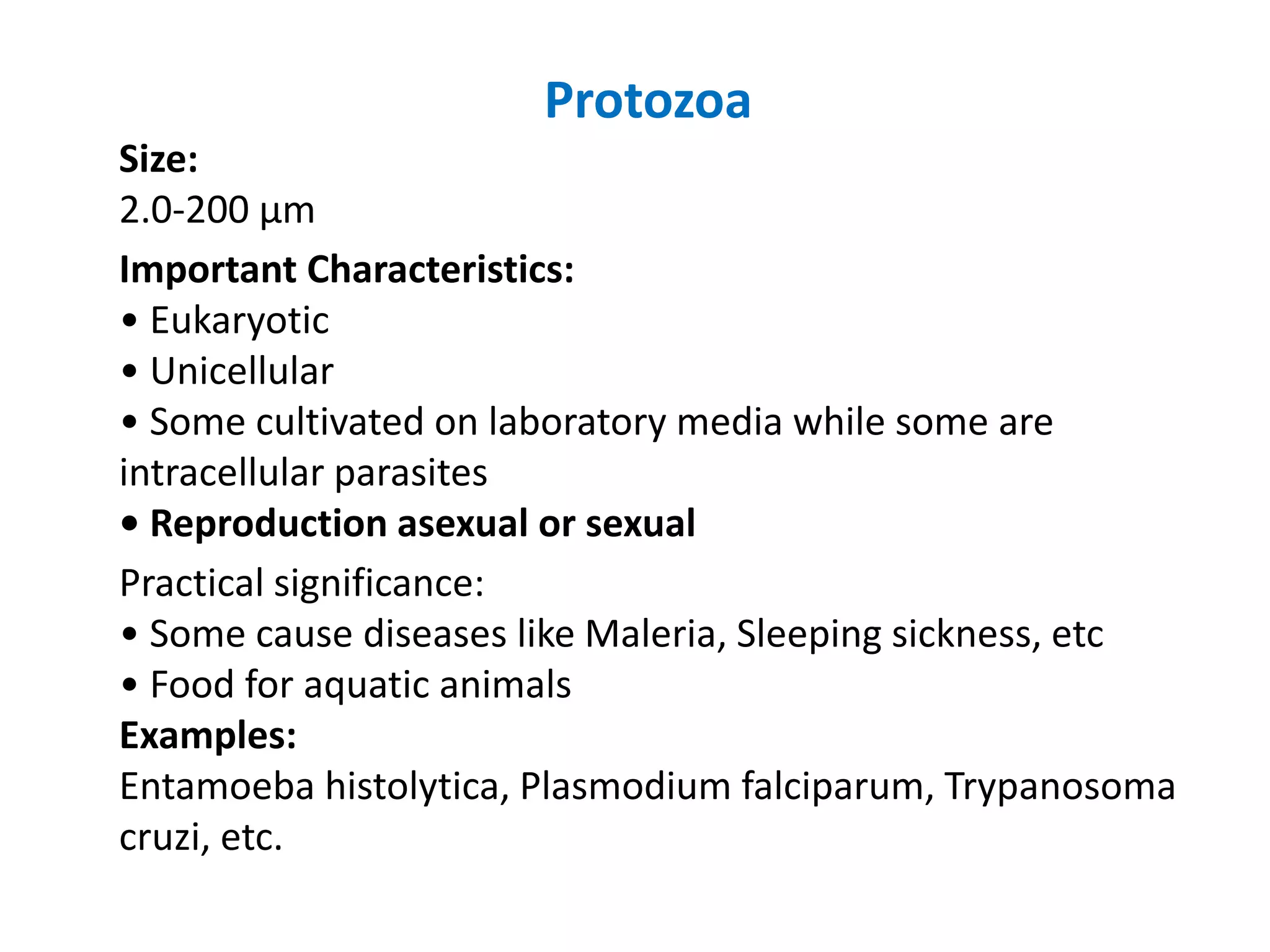 Protozoa
Size:
2.0-200 μm
Important Characteristics:
• Eukaryotic
• Unicellular
• Some cultivated on laboratory media while some are
intracellular parasites
• Reproduction asexual or sexual
Practical significance:
• Some cause diseases like Maleria, Sleeping sickness, etc
• Food for aquatic animals
Examples:
Entamoeba histolytica, Plasmodium falciparum, Trypanosoma
cruzi, etc.
 