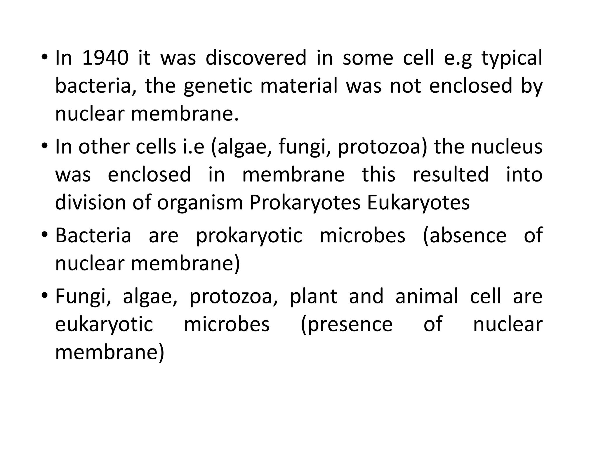 • In 1940 it was discovered in some cell e.g typical
bacteria, the genetic material was not enclosed by
nuclear membrane.
• In other cells i.e (algae, fungi, protozoa) the nucleus
was enclosed in membrane this resulted into
division of organism Prokaryotes Eukaryotes
• Bacteria are prokaryotic microbes (absence of
nuclear membrane)
• Fungi, algae, protozoa, plant and animal cell are
eukaryotic microbes (presence of nuclear
membrane)
 