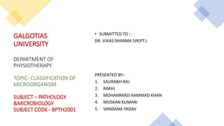 GALGOTIAS
UNIVERSITY
DEPARTMENT OF
PHYSIOTHERAPY
TOPIC- CLASSIFICATION OF
MICROORGANISM
SUBJECT – PATHOLOGY
&MICROBIOLOGY
SUBJECT CODE - BPTH2001
• SUBMITTED TO :-
DR. VIKAS SHARMA SIR(PT.)
PRESENTED BY:-
1. SAURABH RAJ
2. RAKHI
3. MOHAMMAD HAMMAD KHAN
4. MUSKAN KUMARI
5. VANDANA YADAV
 