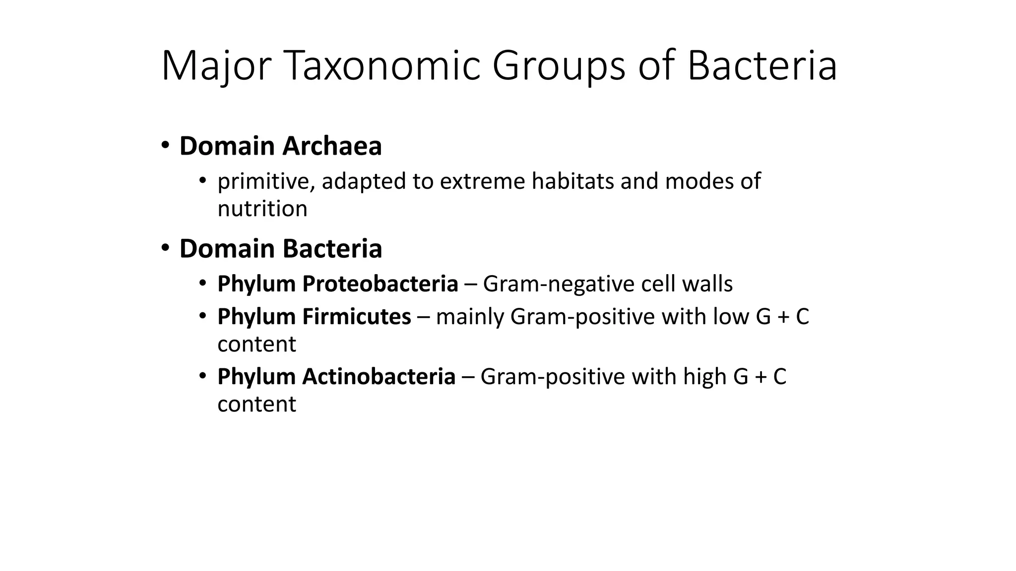 Major Taxonomic Groups of Bacteria
• Domain Archaea
• primitive, adapted to extreme habitats and modes of
nutrition
• Domain Bacteria
• Phylum Proteobacteria – Gram-negative cell walls
• Phylum Firmicutes – mainly Gram-positive with low G + C
content
• Phylum Actinobacteria – Gram-positive with high G + C
content
 